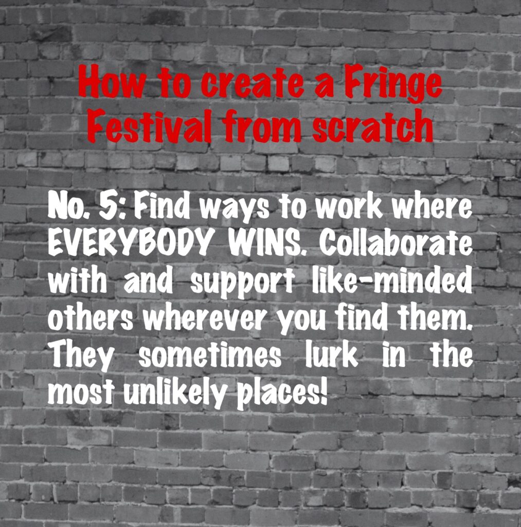 How to create a Fringe Festival from scratch. No. 5: Find ways to work where everybody wins. Collaborate with and support like-minded others wherever you find them. They sometimes lurk in the most unlikely places!